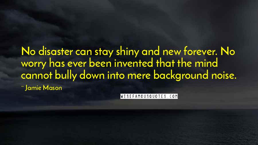 Jamie Mason Quotes: No disaster can stay shiny and new forever. No worry has ever been invented that the mind cannot bully down into mere background noise.