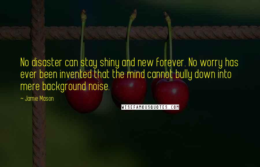 Jamie Mason Quotes: No disaster can stay shiny and new forever. No worry has ever been invented that the mind cannot bully down into mere background noise.