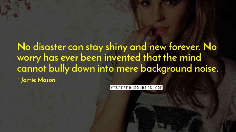 Jamie Mason Quotes: No disaster can stay shiny and new forever. No worry has ever been invented that the mind cannot bully down into mere background noise.