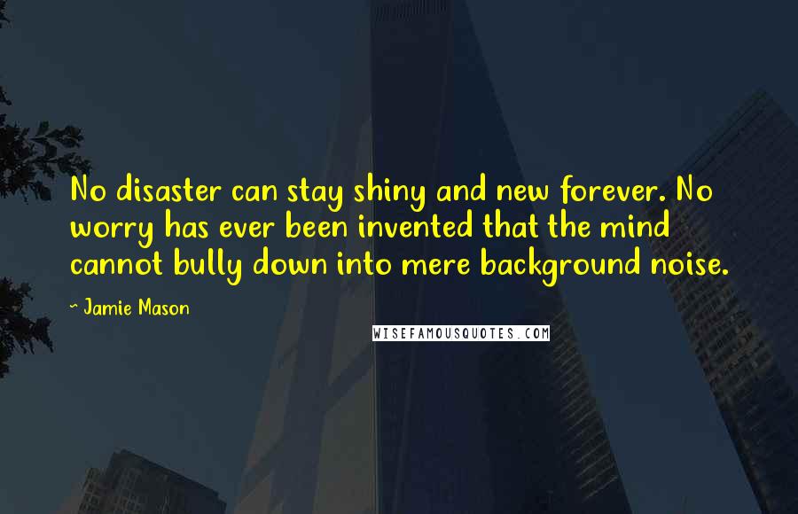 Jamie Mason Quotes: No disaster can stay shiny and new forever. No worry has ever been invented that the mind cannot bully down into mere background noise.