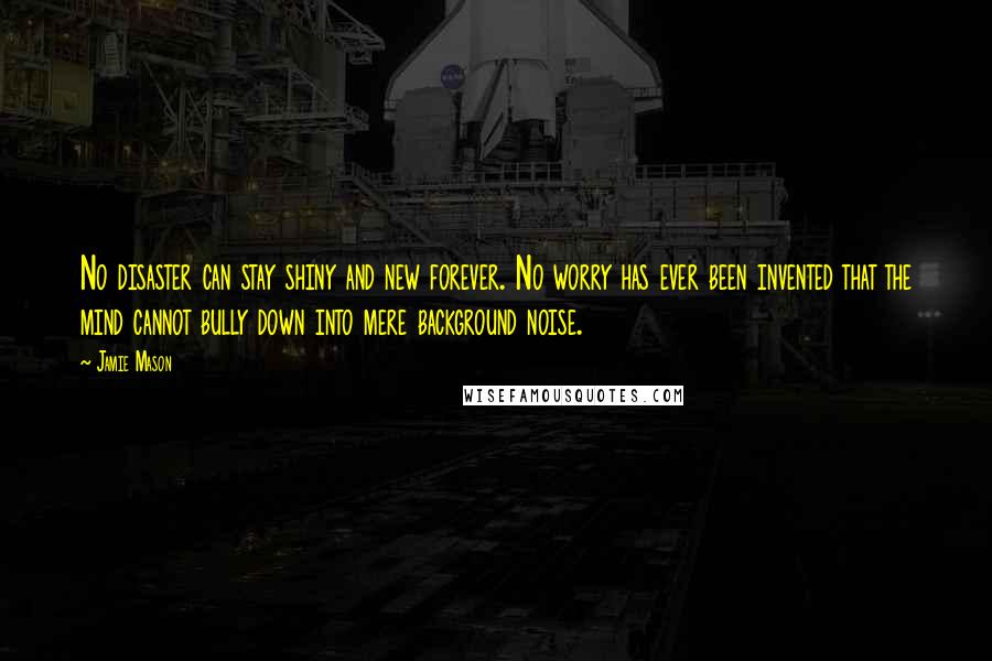 Jamie Mason Quotes: No disaster can stay shiny and new forever. No worry has ever been invented that the mind cannot bully down into mere background noise.