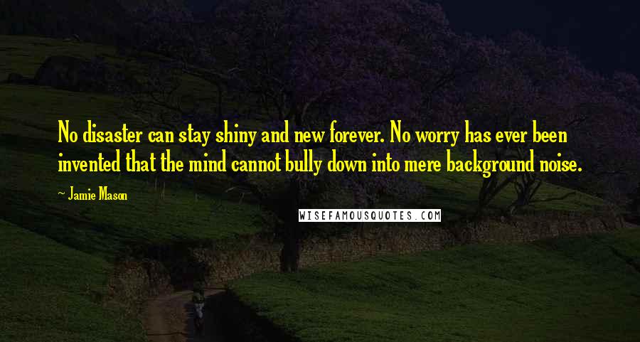 Jamie Mason Quotes: No disaster can stay shiny and new forever. No worry has ever been invented that the mind cannot bully down into mere background noise.