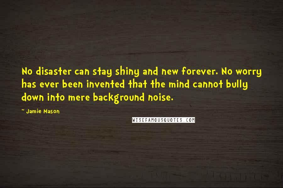 Jamie Mason Quotes: No disaster can stay shiny and new forever. No worry has ever been invented that the mind cannot bully down into mere background noise.