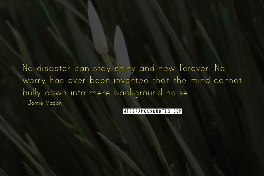 Jamie Mason Quotes: No disaster can stay shiny and new forever. No worry has ever been invented that the mind cannot bully down into mere background noise.