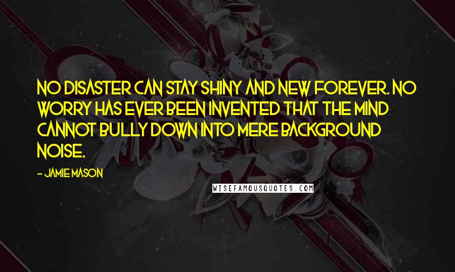 Jamie Mason Quotes: No disaster can stay shiny and new forever. No worry has ever been invented that the mind cannot bully down into mere background noise.