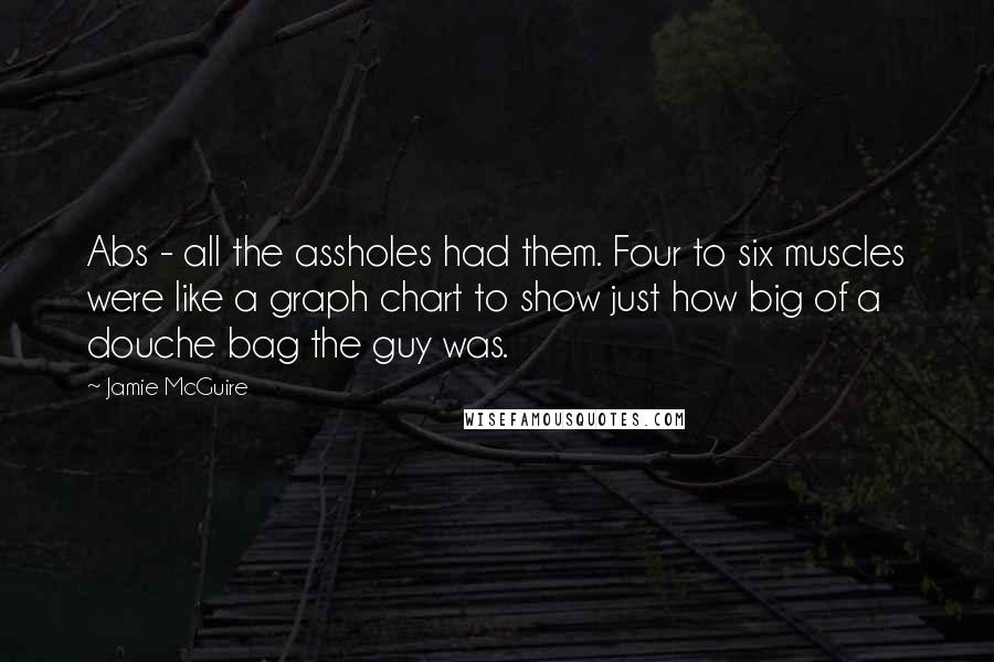 Jamie McGuire Quotes: Abs - all the assholes had them. Four to six muscles were like a graph chart to show just how big of a douche bag the guy was.