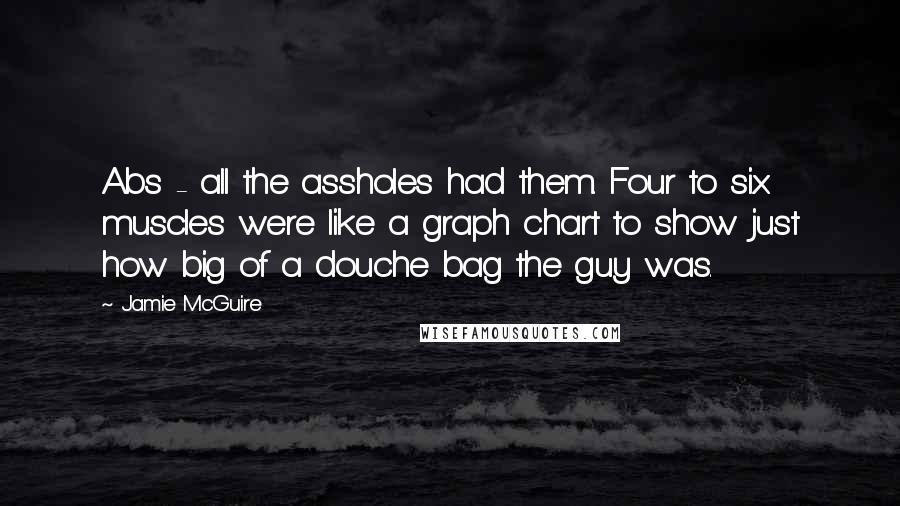 Jamie McGuire Quotes: Abs - all the assholes had them. Four to six muscles were like a graph chart to show just how big of a douche bag the guy was.