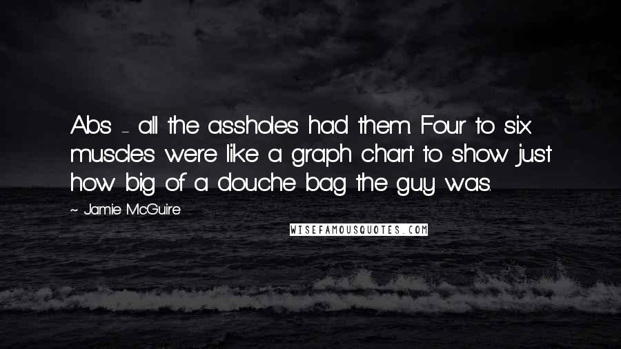 Jamie McGuire Quotes: Abs - all the assholes had them. Four to six muscles were like a graph chart to show just how big of a douche bag the guy was.