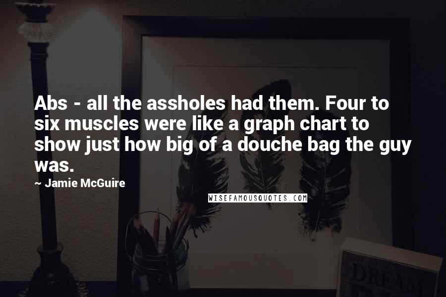 Jamie McGuire Quotes: Abs - all the assholes had them. Four to six muscles were like a graph chart to show just how big of a douche bag the guy was.