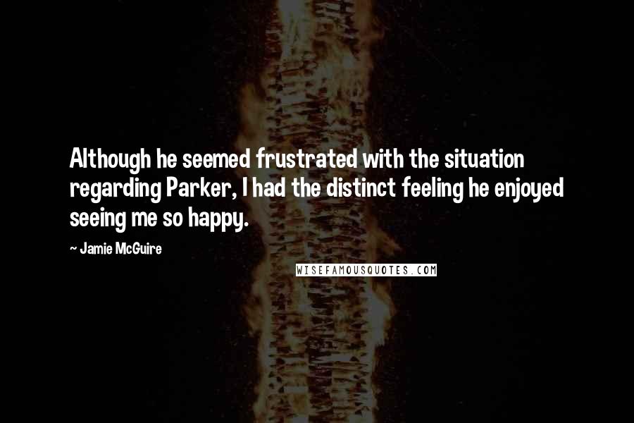 Jamie McGuire Quotes: Although he seemed frustrated with the situation regarding Parker, I had the distinct feeling he enjoyed seeing me so happy.