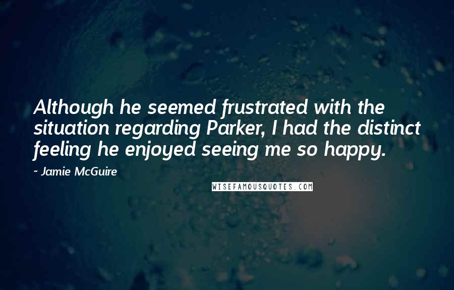 Jamie McGuire Quotes: Although he seemed frustrated with the situation regarding Parker, I had the distinct feeling he enjoyed seeing me so happy.