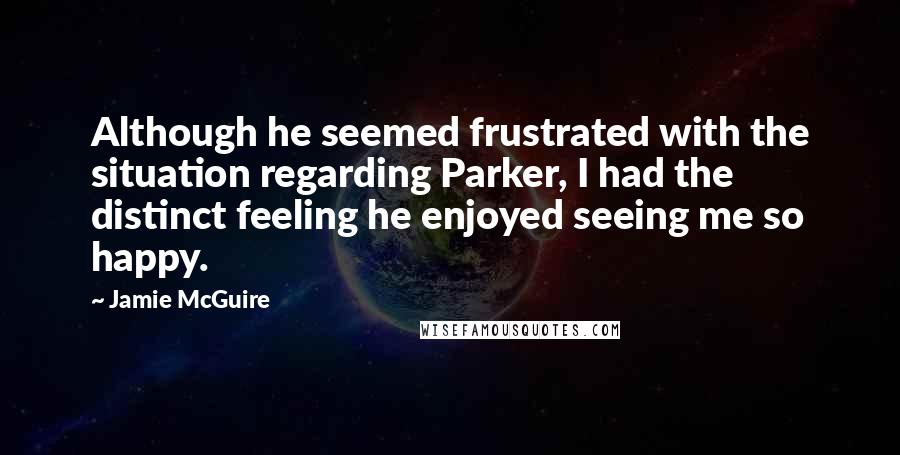 Jamie McGuire Quotes: Although he seemed frustrated with the situation regarding Parker, I had the distinct feeling he enjoyed seeing me so happy.