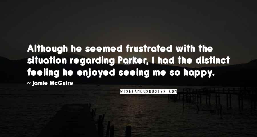 Jamie McGuire Quotes: Although he seemed frustrated with the situation regarding Parker, I had the distinct feeling he enjoyed seeing me so happy.