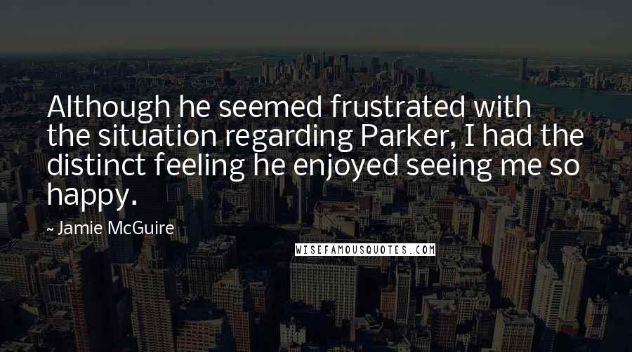 Jamie McGuire Quotes: Although he seemed frustrated with the situation regarding Parker, I had the distinct feeling he enjoyed seeing me so happy.