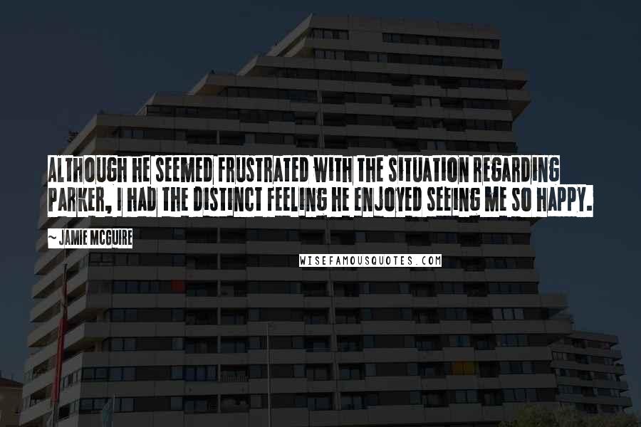 Jamie McGuire Quotes: Although he seemed frustrated with the situation regarding Parker, I had the distinct feeling he enjoyed seeing me so happy.