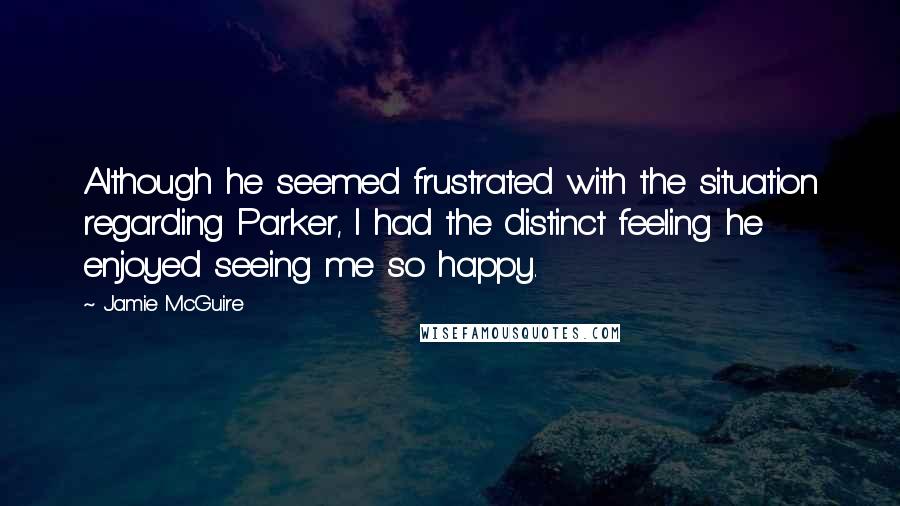 Jamie McGuire Quotes: Although he seemed frustrated with the situation regarding Parker, I had the distinct feeling he enjoyed seeing me so happy.