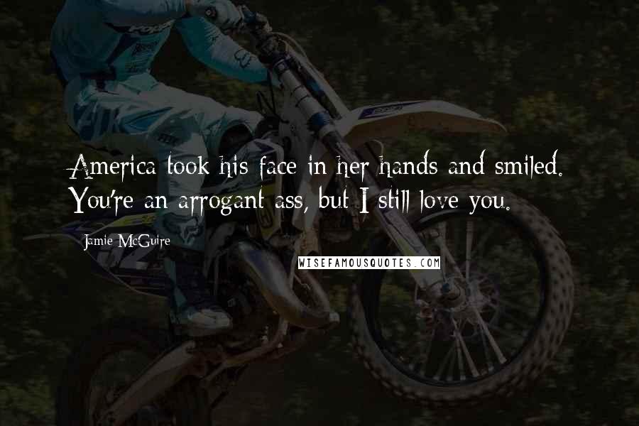 Jamie McGuire Quotes: America took his face in her hands and smiled. You're an arrogant ass, but I still love you.