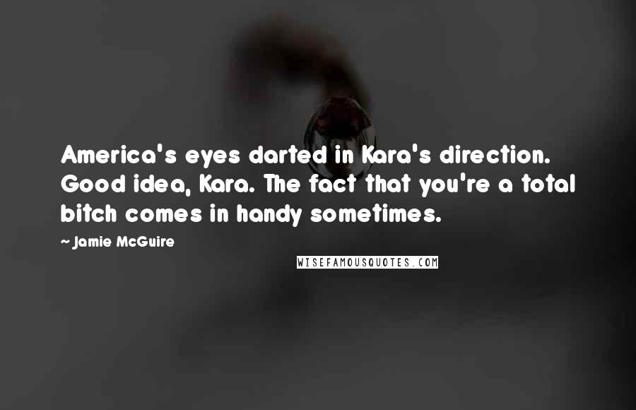 Jamie McGuire Quotes: America's eyes darted in Kara's direction. Good idea, Kara. The fact that you're a total bitch comes in handy sometimes.