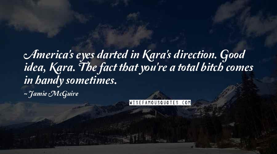 Jamie McGuire Quotes: America's eyes darted in Kara's direction. Good idea, Kara. The fact that you're a total bitch comes in handy sometimes.