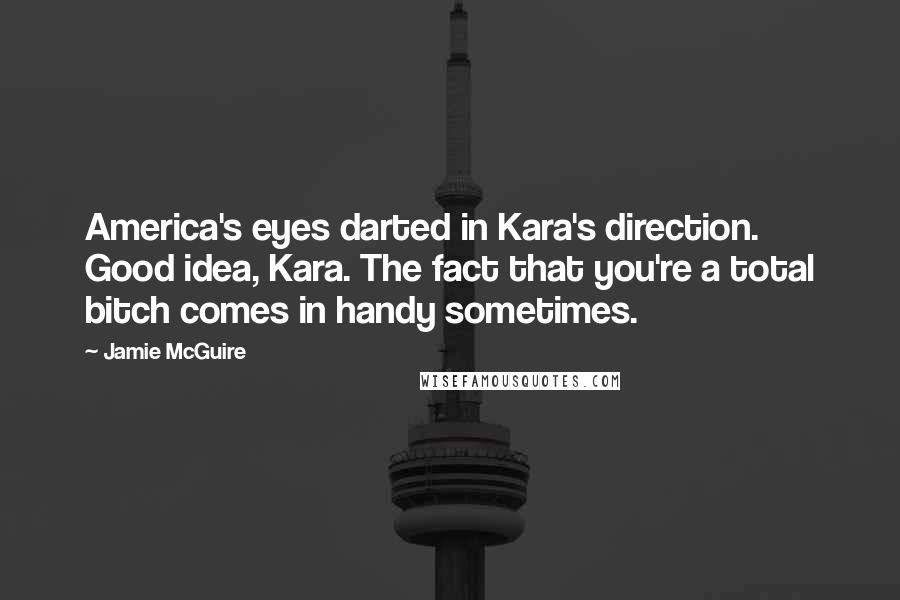 Jamie McGuire Quotes: America's eyes darted in Kara's direction. Good idea, Kara. The fact that you're a total bitch comes in handy sometimes.