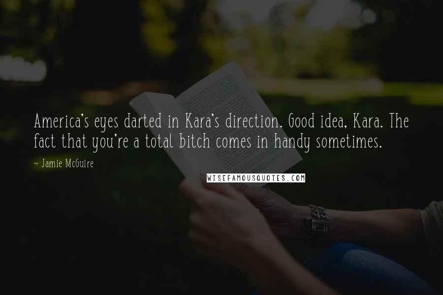 Jamie McGuire Quotes: America's eyes darted in Kara's direction. Good idea, Kara. The fact that you're a total bitch comes in handy sometimes.