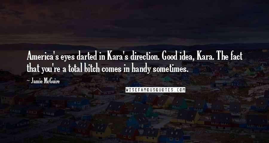 Jamie McGuire Quotes: America's eyes darted in Kara's direction. Good idea, Kara. The fact that you're a total bitch comes in handy sometimes.