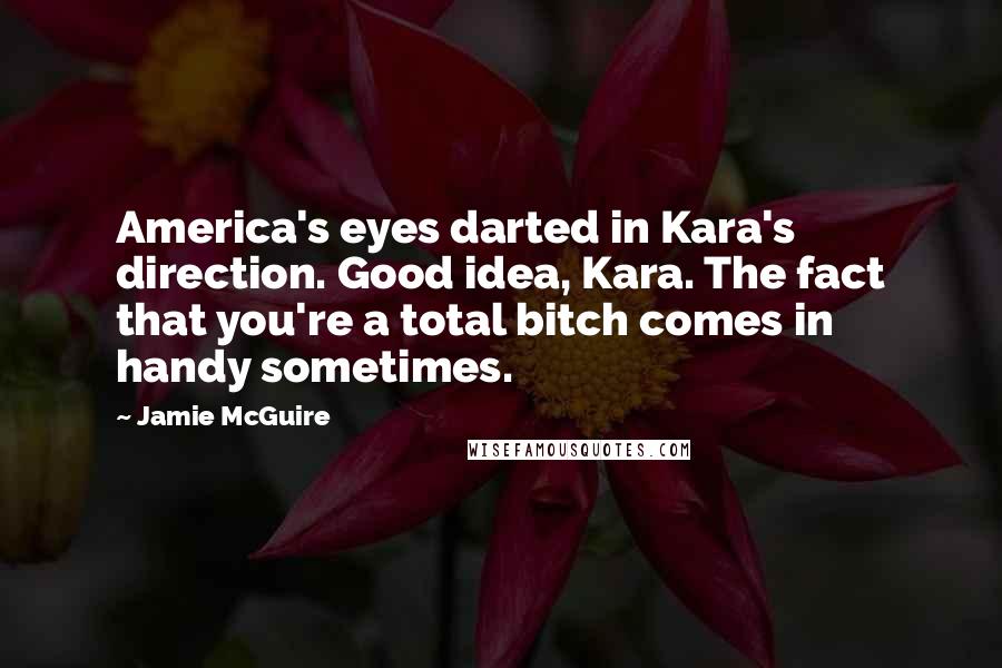 Jamie McGuire Quotes: America's eyes darted in Kara's direction. Good idea, Kara. The fact that you're a total bitch comes in handy sometimes.