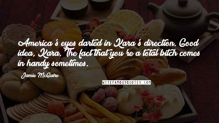 Jamie McGuire Quotes: America's eyes darted in Kara's direction. Good idea, Kara. The fact that you're a total bitch comes in handy sometimes.