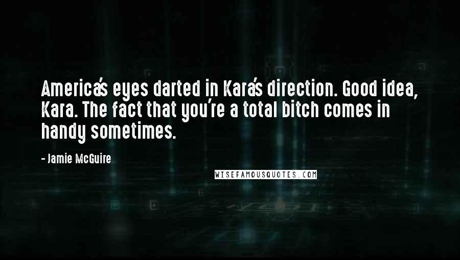 Jamie McGuire Quotes: America's eyes darted in Kara's direction. Good idea, Kara. The fact that you're a total bitch comes in handy sometimes.