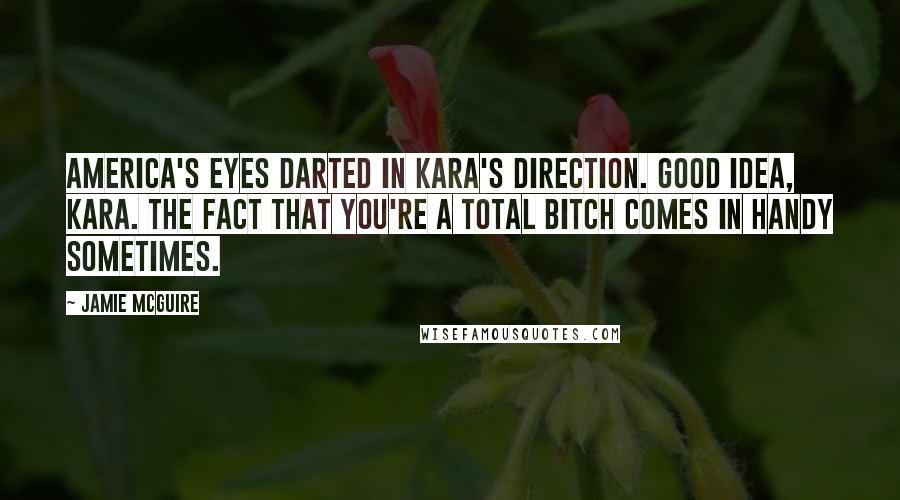 Jamie McGuire Quotes: America's eyes darted in Kara's direction. Good idea, Kara. The fact that you're a total bitch comes in handy sometimes.