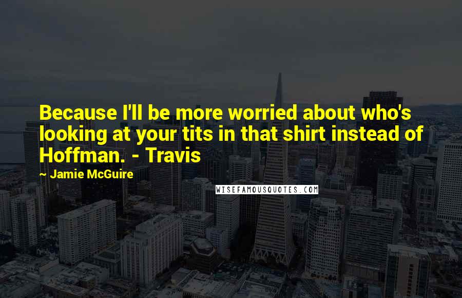 Jamie McGuire Quotes: Because I'll be more worried about who's looking at your tits in that shirt instead of Hoffman. - Travis