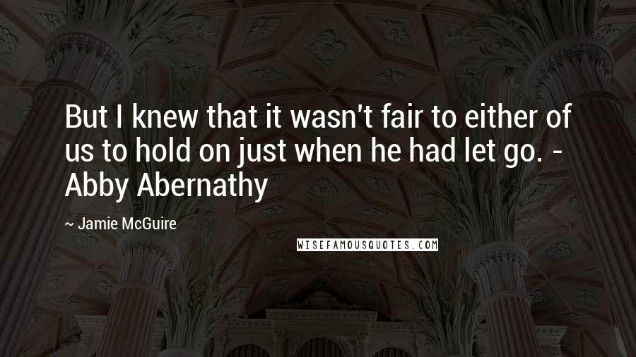 Jamie McGuire Quotes: But I knew that it wasn't fair to either of us to hold on just when he had let go. - Abby Abernathy