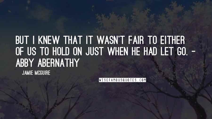 Jamie McGuire Quotes: But I knew that it wasn't fair to either of us to hold on just when he had let go. - Abby Abernathy