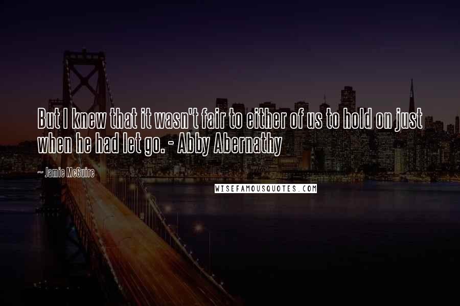 Jamie McGuire Quotes: But I knew that it wasn't fair to either of us to hold on just when he had let go. - Abby Abernathy