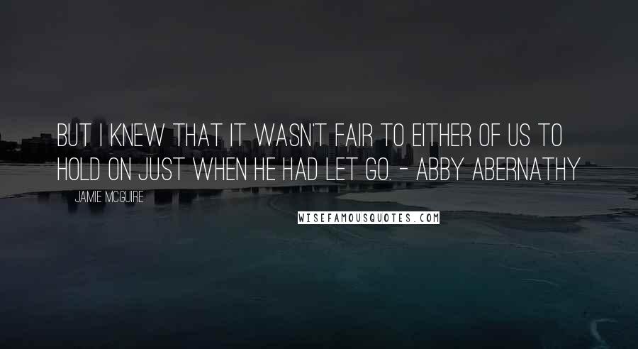 Jamie McGuire Quotes: But I knew that it wasn't fair to either of us to hold on just when he had let go. - Abby Abernathy