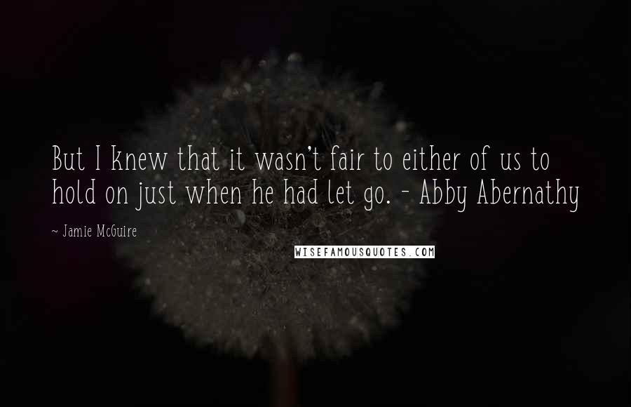 Jamie McGuire Quotes: But I knew that it wasn't fair to either of us to hold on just when he had let go. - Abby Abernathy