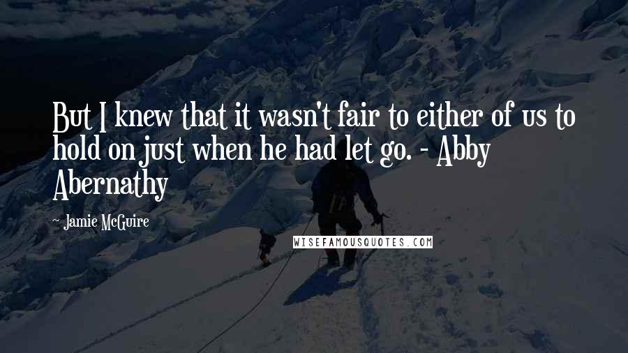Jamie McGuire Quotes: But I knew that it wasn't fair to either of us to hold on just when he had let go. - Abby Abernathy