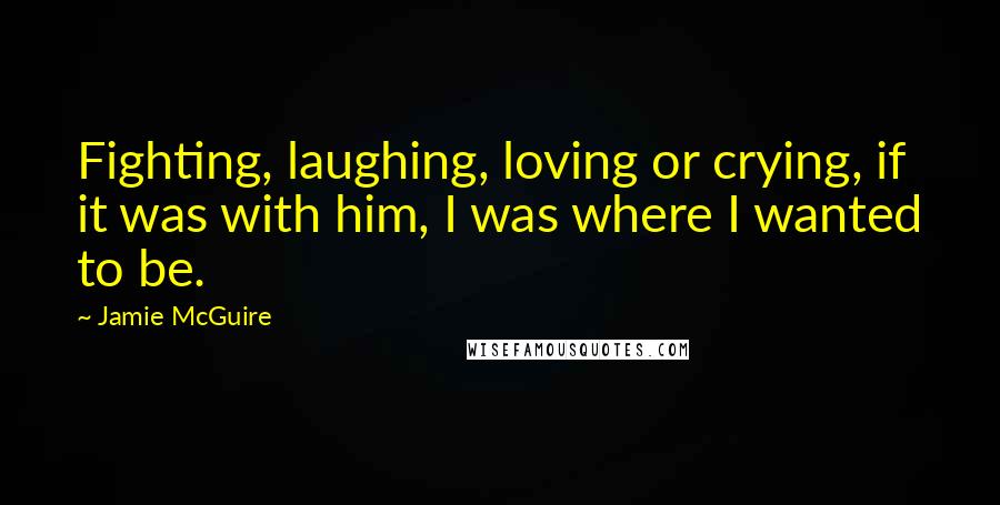 Jamie McGuire Quotes: Fighting, laughing, loving or crying, if it was with him, I was where I wanted to be.