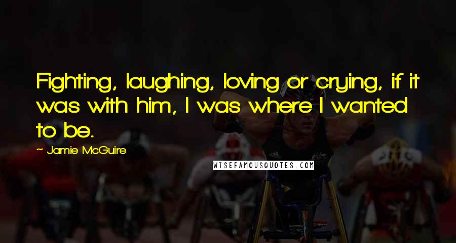 Jamie McGuire Quotes: Fighting, laughing, loving or crying, if it was with him, I was where I wanted to be.