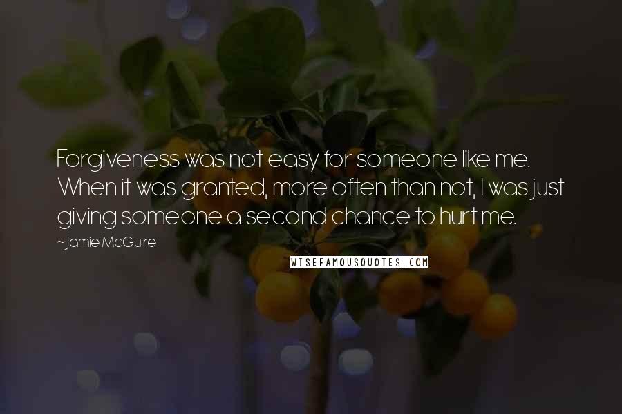 Jamie McGuire Quotes: Forgiveness was not easy for someone like me. When it was granted, more often than not, I was just giving someone a second chance to hurt me.