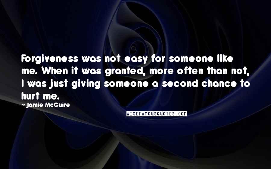 Jamie McGuire Quotes: Forgiveness was not easy for someone like me. When it was granted, more often than not, I was just giving someone a second chance to hurt me.