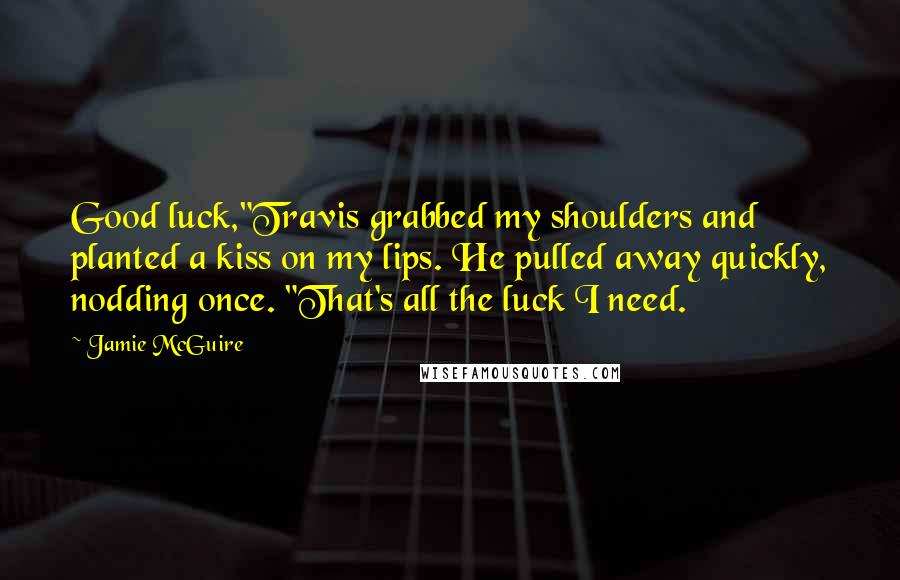 Jamie McGuire Quotes: Good luck,"Travis grabbed my shoulders and planted a kiss on my lips. He pulled away quickly, nodding once. "That's all the luck I need.