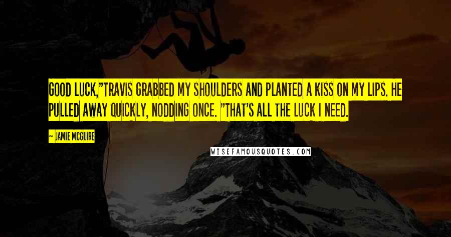 Jamie McGuire Quotes: Good luck,"Travis grabbed my shoulders and planted a kiss on my lips. He pulled away quickly, nodding once. "That's all the luck I need.