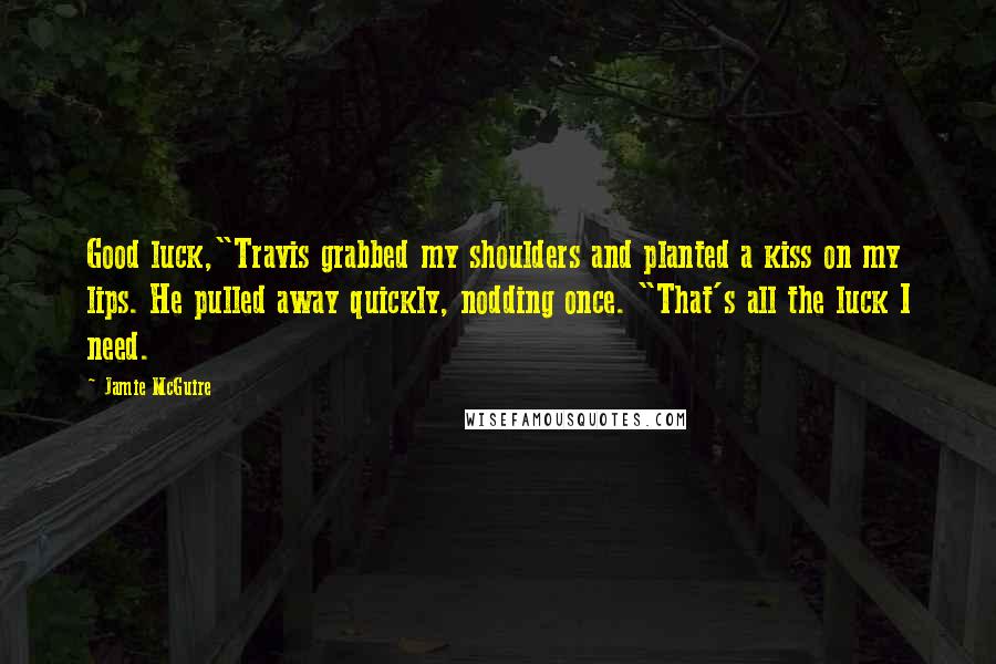 Jamie McGuire Quotes: Good luck,"Travis grabbed my shoulders and planted a kiss on my lips. He pulled away quickly, nodding once. "That's all the luck I need.