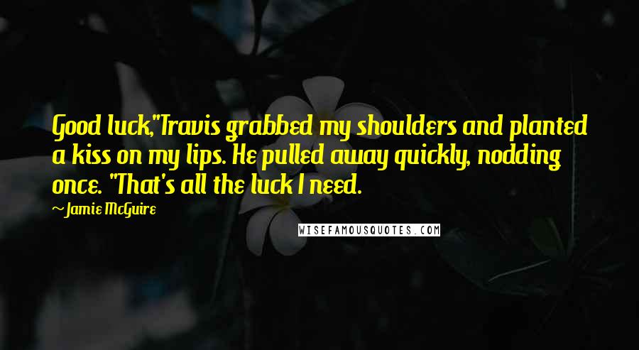 Jamie McGuire Quotes: Good luck,"Travis grabbed my shoulders and planted a kiss on my lips. He pulled away quickly, nodding once. "That's all the luck I need.