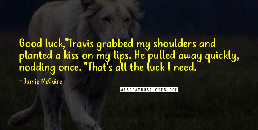 Jamie McGuire Quotes: Good luck,"Travis grabbed my shoulders and planted a kiss on my lips. He pulled away quickly, nodding once. "That's all the luck I need.