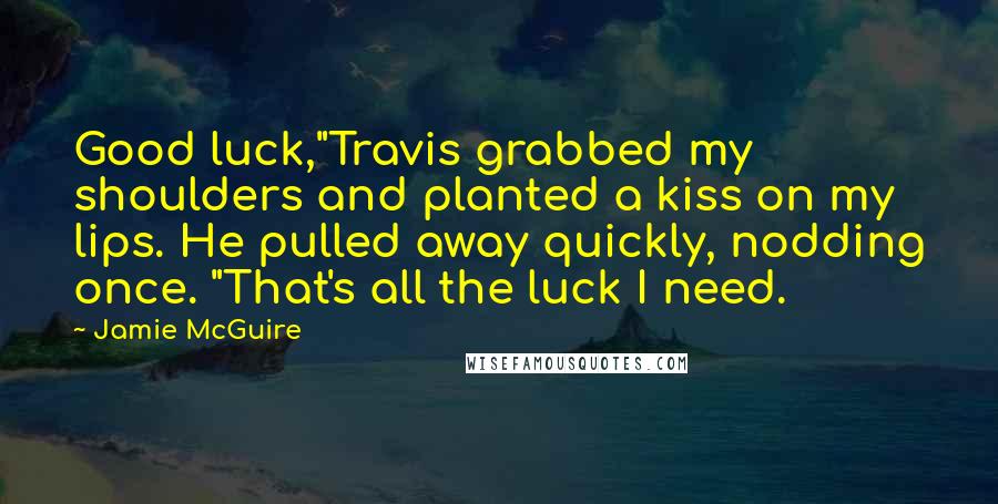 Jamie McGuire Quotes: Good luck,"Travis grabbed my shoulders and planted a kiss on my lips. He pulled away quickly, nodding once. "That's all the luck I need.