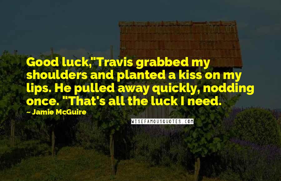 Jamie McGuire Quotes: Good luck,"Travis grabbed my shoulders and planted a kiss on my lips. He pulled away quickly, nodding once. "That's all the luck I need.