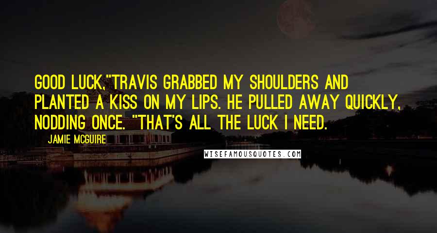 Jamie McGuire Quotes: Good luck,"Travis grabbed my shoulders and planted a kiss on my lips. He pulled away quickly, nodding once. "That's all the luck I need.