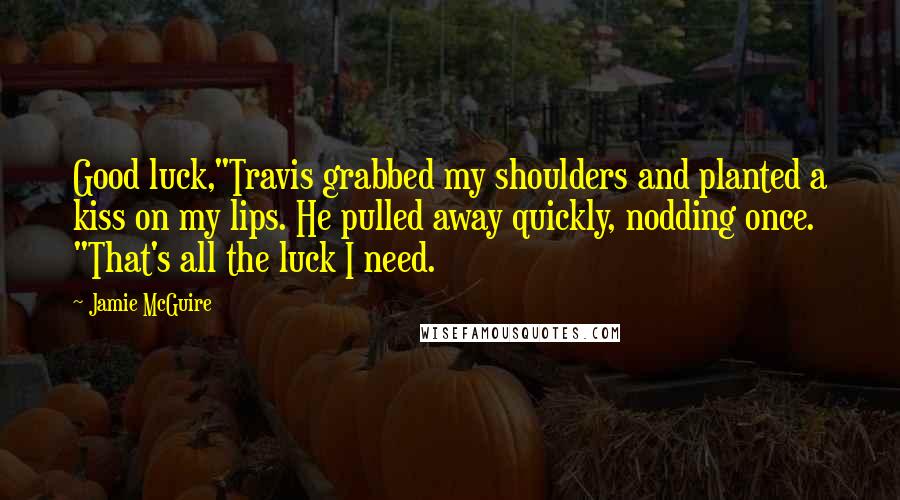 Jamie McGuire Quotes: Good luck,"Travis grabbed my shoulders and planted a kiss on my lips. He pulled away quickly, nodding once. "That's all the luck I need.